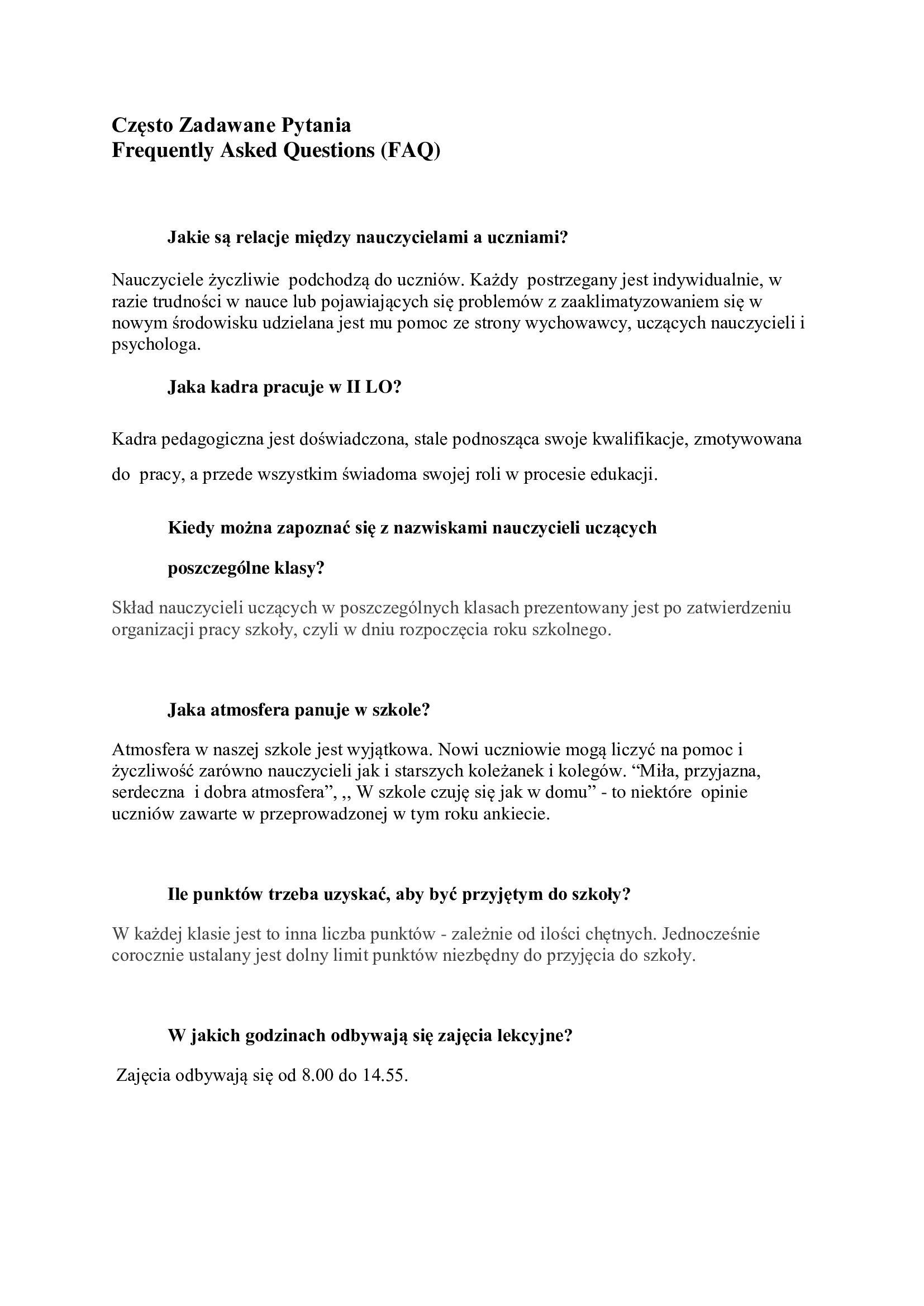Często Zadawane Pytania Frequently Asked Questions (FAQ)    Jakie są relacje między nauczycielami a uczniami?   Nauczyciele życzliwie  podchodzą do uczniów. Każdy  postrzegany jest indywidualnie, w razie trudności w nauce lub pojawiających się problemów z zaaklimatyzowaniem się w nowym środowisku udzielana jest mu pomoc ze strony wychowawcy, uczących nauczycieli i psychologa.  Jaka kadra pracuje w II LO? Kadra pedagogiczna jest doświadczona, stale podnosząca swoje kwalifikacje, zmotywowana do  pracy, a przede wszystkim świadoma swojej roli w procesie edukacji. Kiedy można zapoznać się z nazwiskami nauczycieli uczących  poszczególne klasy? Skład nauczycieli uczących w poszczególnych klasach prezentowany jest po zatwierdzeniu organizacji pracy szkoły, czyli w dniu rozpoczęcia roku szkolnego.  Jaka atmosfera panuje w szkole? Atmosfera w naszej szkole jest wyjątkowa. Nowi uczniowie mogą liczyć na pomoc i życzliwość zarówno nauczycieli jak i starszych koleżanek i kolegów. “Miła, przyjazna,  serdeczna  i dobra atmosfera”, ,, W szkole czuję się jak w domu” - to niektóre  opinie uczniów zawarte w przeprowadzonej w tym roku ankiecie.  Ile punktów trzeba uzyskać, aby być przyjętym do szkoły? W każdej klasie jest to inna liczba punktów - zależnie od ilości chętnych. Jednocześnie corocznie ustalany jest dolny limit punktów niezbędny do przyjęcia do szkoły.  W jakich godzinach odbywają się zajęcia lekcyjne?  Zajęcia odbywają się od 8.00 do 14.55.