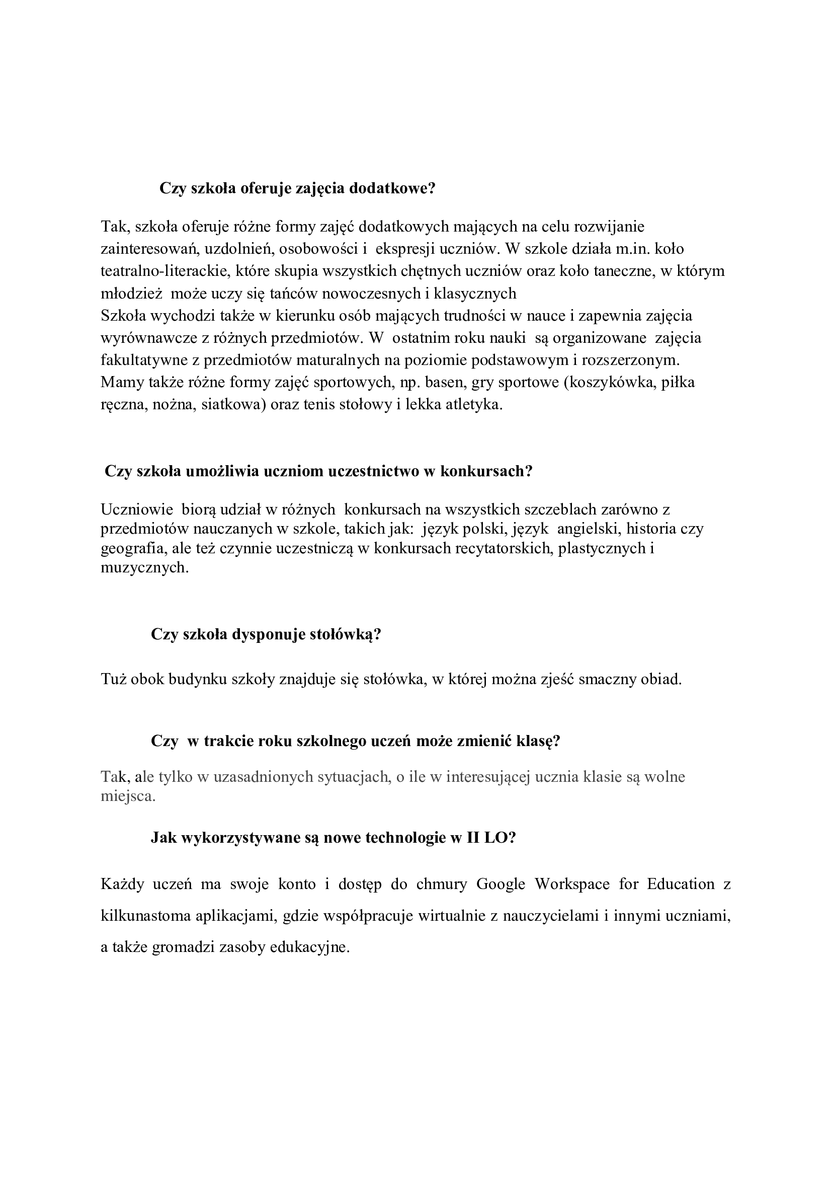  Czy szkoła oferuje zajęcia dodatkowe?  Tak, szkoła oferuje różne formy zajęć dodatkowych mających na celu rozwijanie zainteresowań, uzdolnień, osobowości i  ekspresji uczniów. W szkole działa m.in. koło teatralno-literackie, które skupia wszystkich chętnych uczniów oraz koło taneczne, w którym młodzież  może uczy się tańców nowoczesnych i klasycznych Szkoła wychodzi także w kierunku osób mających trudności w nauce i zapewnia zajęcia wyrównawcze z różnych przedmiotów. W  ostatnim roku nauki  są organizowane  zajęcia fakultatywne z przedmiotów maturalnych na poziomie podstawowym i rozszerzonym. Mamy także różne formy zajęć sportowych, np. basen, gry sportowe (koszykówka, piłka ręczna, nożna, siatkowa) oraz tenis stołowy i lekka atletyka.     Czy szkoła umożliwia uczniom uczestnictwo w konkursach?  Uczniowie  biorą udział w różnych  konkursach na wszystkich szczeblach zarówno z przedmiotów nauczanych w szkole, takich jak:  język polski, język  angielski, historia czy geografia, ale też czynnie uczestniczą w konkursach recytatorskich, plastycznych i muzycznych.  ​Czy szkoła dysponuje stołówką?​  Tuż obok budynku szkoły znajduje się stołówka, w której można zjeść smaczny obiad.  Czy  w trakcie roku szkolnego uczeń może zmienić klasę? Tak, ale tylko w uzasadnionych sytuacjach, o ile w interesującej ucznia klasie są wolne miejsca.  Jak wykorzystywane są nowe technologie w II LO? Każdy uczeń ma swoje konto i dostęp do chmury Google Workspace for Education z kilkunastoma aplikacjami, gdzie współpracuje wirtualnie z nauczycielami i innymi uczniami, a także gromadzi zasoby edukacyjne.  