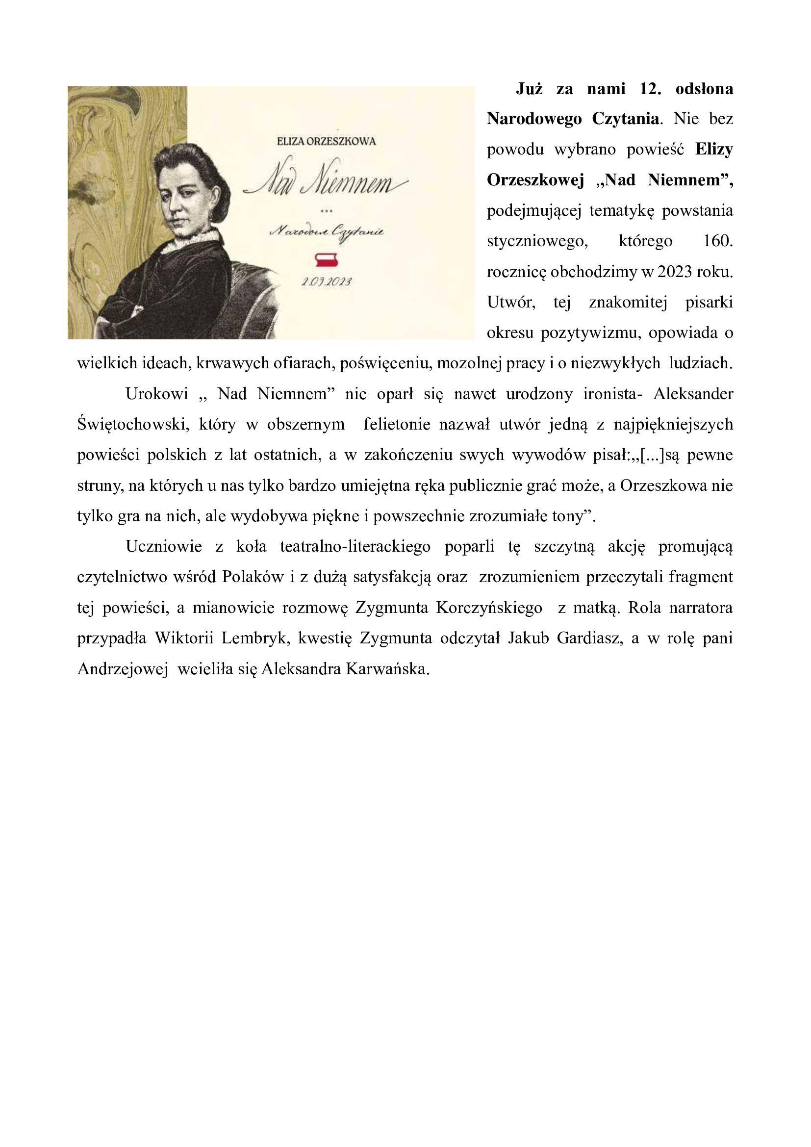 Już za nami 12. odsłona Narodowego Czytania. Nie bez powodu wybrano powieść Elizy Orzeszkowej ,,Nad Niemnem”,  podejmującej tematykę powstania styczniowego, którego 160. rocznicę obchodzimy w 2023 roku. Utwór, tej znakomitej pisarki okresu pozytywizmu, opowiada o wielkich ideach, krwawych ofiarach, poświęceniu, mozolnej pracy i o niezwykłych  ludziach. 	Urokowi ,, Nad Niemnem” nie oparł się nawet urodzony ironista- Aleksander Świętochowski, który w obszernym  felietonie nazwał utwór jedną z najpiękniejszych powieści polskich z lat ostatnich, a w zakończeniu swych wywodów pisał:,,[...]są pewne struny, na których u nas tylko bardzo umiejętna ręka publicznie grać może, a Orzeszkowa nie tylko gra na nich, ale wydobywa piękne i powszechnie zrozumiałe tony”. 	Uczniowie z koła teatralno-literackiego poparli tę szczytną akcję promującą czytelnictwo wśród Polaków i z dużą satysfakcją oraz  zrozumieniem przeczytali fragment  tej powieści, a mianowicie rozmowę Zygmunta Korczyńskiego  z matką. Rola narratora przypadła Wiktorii Lembryk, kwestię Zygmunta odczytał Jakub Gardiasz, a w rolę pani Andrzejowej  wcieliła się Aleksandra Karwańska. 