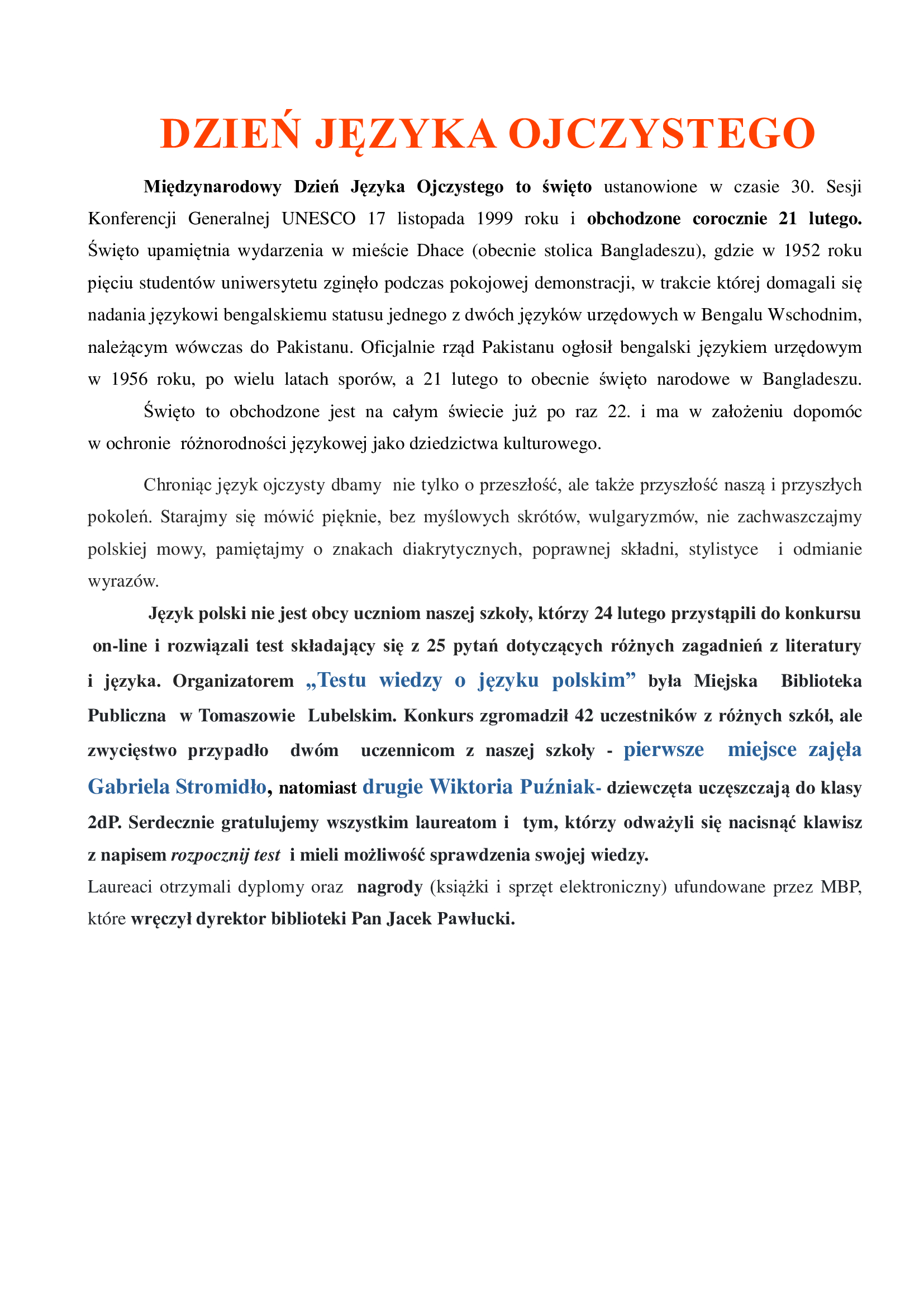 DZIEŃ JĘZYKA OJCZYSTEGO  Międzynarodowy Dzień Języka Ojczystego to święto ustanowione w czasie 30. Sesji Konferencji Generalnej UNESCO 17 listopada 1999 roku i obchodzone corocznie 21 lutego. Święto upamiętnia wydarzenia w mieście Dhace (obecnie stolica Bangladeszu), gdzie w 1952 roku pięciu studentów uniwersytetu zginęło podczas pokojowej demonstracji, w trakcie której domagali się nadania językowi bengalskiemu statusu jednego z dwóch języków urzędowych w Bengalu Wschodnim, należącym wówczas do Pakistanu. Oficjalnie rząd Pakistanu ogłosił bengalski językiem urzędowym w 1956 roku, po wielu latach sporów, a 21 lutego to obecnie święto narodowe w Bangladeszu. Święto to obchodzone jest na całym świecie już po raz 22. i ma w założeniu dopomóc w ochronie  różnorodności językowej jako dziedzictwa kulturowego.  Chroniąc język ojczysty dbamy  nie tylko o przeszłość, ale także przyszłość naszą i przyszłych pokoleń. Starajmy się mówić pięknie, bez myślowych skrótów, wulgaryzmów, nie zachwaszczajmy polskiej mowy, pamiętajmy o znakach diakrytycznych, poprawnej składni, stylistyce  i odmianie wyrazów.    Język polski nie jest obcy uczniom naszej szkoły, którzy 24 lutego przystąpili do konkursu on-line i rozwiązali test składający się z 25 pytań dotyczących różnych zagadnień z literatury  i języka. Organizatorem „Testu wiedzy o języku polskim” była Miejska  Biblioteka  Publiczna  w Tomaszowie  Lubelskim. Konkurs zgromadził 42 uczestników z różnych szkół, ale zwycięstwo przypadło  dwóm  uczennicom z naszej szkoły - pierwsze  miejsce zajęła Gabriela Stromidło, natomiast drugie Wiktoria Puźniak- dziewczęta uczęszczają do klasy 2dP. Serdecznie gratulujemy wszystkim laureatom i  tym, którzy odważyli się nacisnąć klawisz  z napisem rozpocznij test  i mieli możliwość sprawdzenia swojej wiedzy. Laureaci otrzymali dyplomy oraz  nagrody (książki i sprzęt elektroniczny) ufundowane przez MBP, które wręczył dyrektor biblioteki Pan Jacek Pawłucki.
