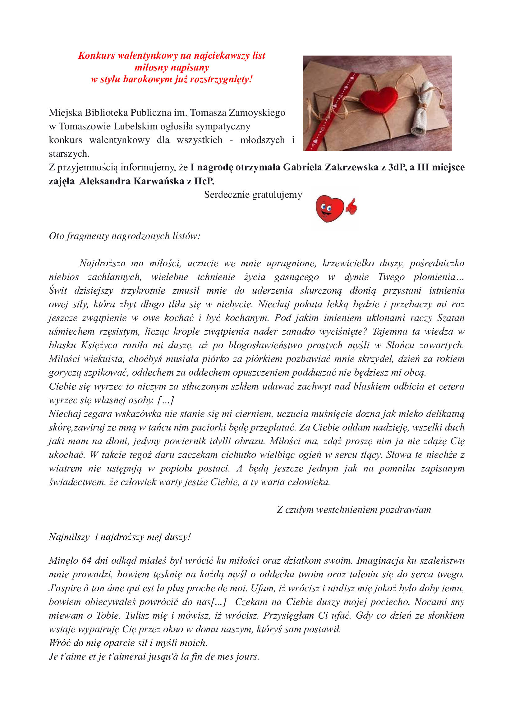 Konkurs walentynkowy na najciekawszy list  miłosny napisany  w stylu barokowym już rozstrzygnięty!   Miejska Biblioteka Publiczna im. Tomasza Zamoyskiego  w Tomaszowie Lubelskim ogłosiła sympatyczny  konkurs walentynkowy dla wszystkich - młodszych i starszych. Z przyjemnością informujemy, że I nagrodę otrzymała Gabriela Zakrzewska z 3dP, a III miejsce zajęła  Aleksandra Karwańska z IIcP.                                                              Serdecznie gratulujemy  	 Oto fragmenty nagrodzonych listów:  	Najdroższa ma miłości, uczucie we mnie upragnione, krzewicielko duszy, pośredniczko niebios zachłannych, wielebne tchnienie życia gasnącego w dymie Twego płomienia… Świt dzisiejszy trzykrotnie zmusił mnie do uderzenia skurczoną dłonią przystani istnienia owej siły, która zbyt długo tliła się w niebycie. Niechaj pokuta lekką będzie i przebaczy mi raz jeszcze zwątpienie w owe kochać i być kochanym. Pod jakim imieniem ukłonami raczy Szatan uśmiechem rzęsistym, licząc krople zwątpienia nader zanadto wyciśnięte? Tajemna ta wiedza w blasku Księżyca raniła mi duszę, aż po błogosławieństwo prostych myśli w Słońcu zawartych. Miłości wiekuista, choćbyś musiała piórko za piórkiem pozbawiać mnie skrzydeł, dzień za rokiem goryczą szpikować, oddechem za oddechem opuszczeniem podduszać nie będziesz mi obcą.  Ciebie się wyrzec to niczym za stłuczonym szkłem udawać zachwyt nad blaskiem odbicia et cetera wyrzec się własnej osoby. […] Niechaj zegara wskazówka nie stanie się mi cierniem, uczucia muśnięcie dozna jak mleko delikatną skórę,zawiruj ze mną w tańcu nim paciorki będę przeplatać. Za Ciebie oddam nadzieję, wszelki duch jaki mam na dłoni, jedyny powiernik idylli obrazu. Miłości ma, zdąż proszę nim ja nie zdążę Cię ukochać. W takcie tegoż daru zaczekam cichutko wielbiąc ogień w sercu tlący. Słowa te niechże z wiatrem nie ustępują w popiołu postaci. A będą jeszcze jednym jak na pomniku zapisanym świadectwem, że człowiek warty jestże Ciebie, a ty warta człowieka.                                                                                          Z czułym westchnieniem pozdrawiam   Najmilszy  i najdroższy mej duszy!  Minęło 64 dni odkąd miałeś był wrócić ku miłości oraz dziatkom swoim. Imaginacja ku szaleństwu mnie prowadzi, bowiem tęsknię na każdą myśl o oddechu twoim oraz tuleniu się do serca twego. J'aspire à ton âme qui est la plus proche de moi. Ufam, iż wrócisz i utulisz mię jakoż było doby temu, bowiem obiecywałeś powrócić do nas[...]  Czekam na Ciebie duszy mojej pociecho. Nocami sny miewam o Tobie. Tulisz mię i mówisz, iż wrócisz. Przysięgłam Ci ufać. Gdy co dzień ze słonkiem wstaje wypatruję Cię przez okno w domu naszym, któryś sam postawił.  Wróć do mię oparcie sił i myśli moich.   Je t'aime et je t'aimerai jusqu'à la fin de mes jours.